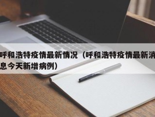 呼和浩特疫情最新情况（呼和浩特疫情最新消息今天新增病例）