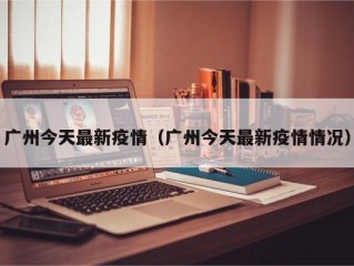 广州今天最新疫情（广州今天最新疫情情况）